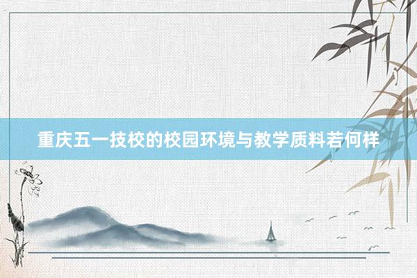 重庆五一技校的校园环境与教学质料若何样
