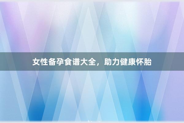 女性备孕食谱大全，助力健康怀胎