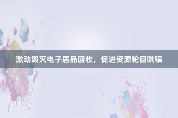 激动毁灭电子居品回收，促进资源轮回哄骗